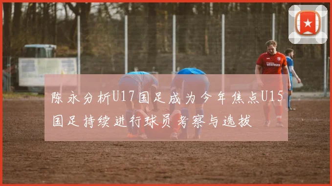 陈永分析U17国足成为今年焦点U15国足持续进行球员考察与选拔