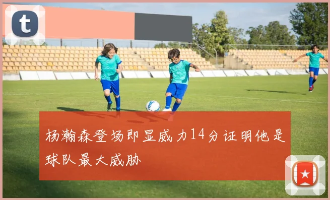 杨瀚森登场即显威力14分证明他是球队最大威胁