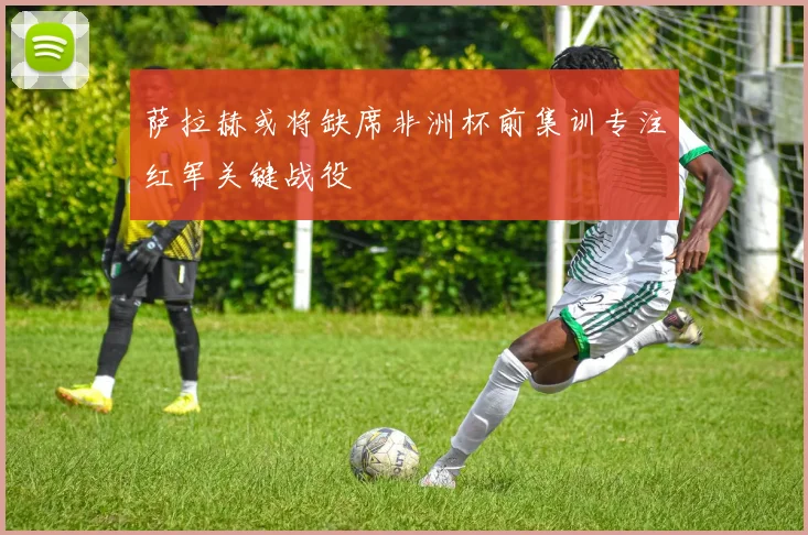 萨拉赫或将缺席非洲杯前集训专注红军关键战役