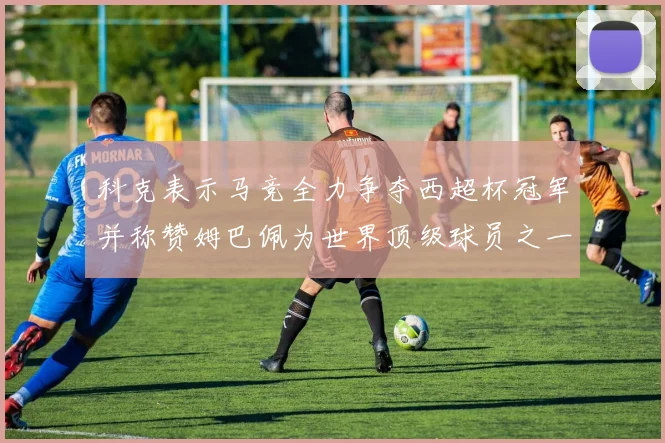 科克表示马竞全力争夺西超杯冠军并称赞姆巴佩为世界顶级球员之一