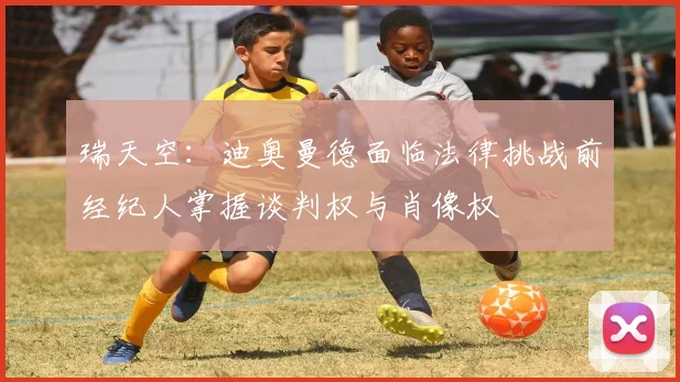 瑞天空：迪奥曼德面临法律挑战前经纪人掌握谈判权与肖像权