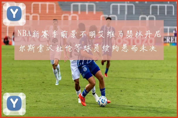NBA新赛季前景不明艾维马瑟林丹尼尔斯索汉杜伦等球员续约悬而未决