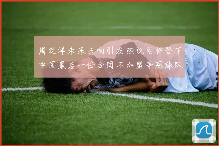 周定洋未来去向引发热议或将签下中国最后一份合同不加盟争冠球队