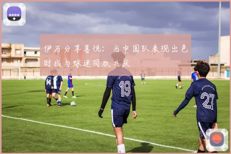 伊万分享喜悦：当中国队表现出色时我与球迷同欢共庆