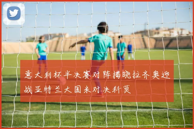 意大利杯半决赛对阵揭晓拉齐奥迎战亚特兰大国米对决科莫