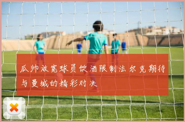 瓜帅放宽球员饮酒限制法尔克期待与曼城的精彩对决