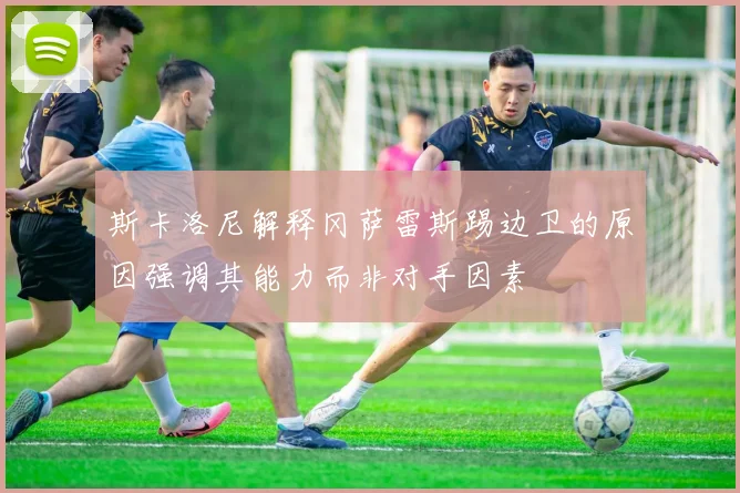 斯卡洛尼解释冈萨雷斯踢边卫的原因强调其能力而非对手因素