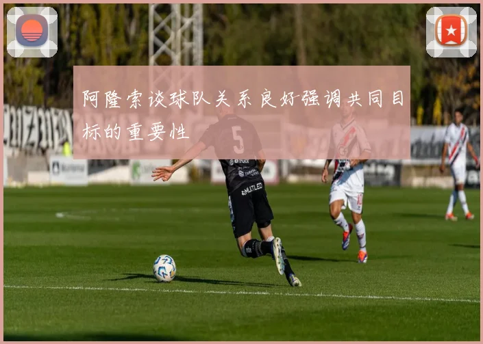 阿隆索谈球队关系良好强调共同目标的重要性