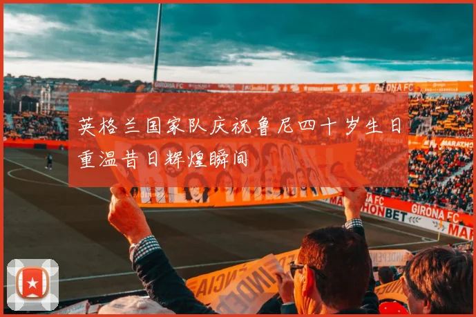 英格兰国家队庆祝鲁尼四十岁生日重温昔日辉煌瞬间