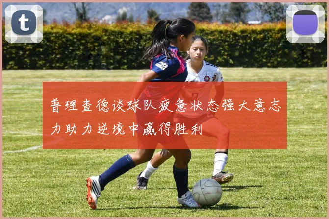 普理查德谈球队疲惫状态强大意志力助力逆境中赢得胜利