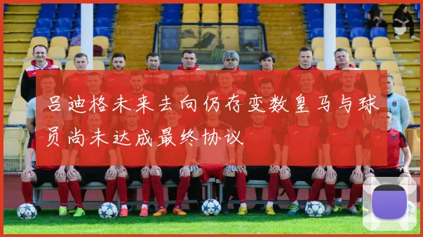吕迪格未来去向仍存变数皇马与球员尚未达成最终协议