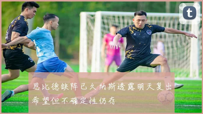 恩比德缺阵已久纳斯透露明天复出希望但不确定性仍存