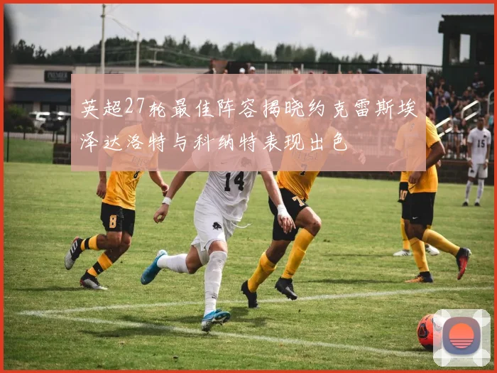 英超27轮最佳阵容揭晓约克雷斯埃泽达洛特与科纳特表现出色