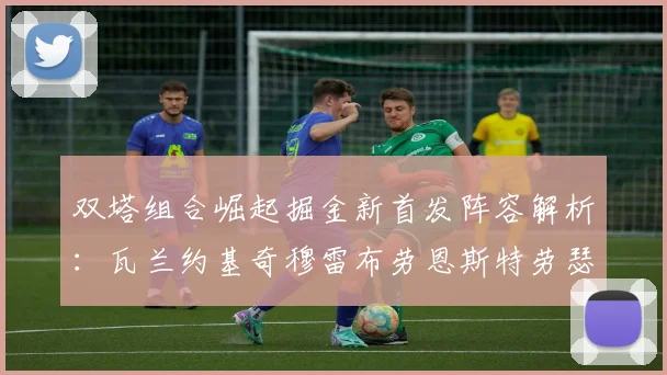 双塔组合崛起掘金新首发阵容解析：瓦兰约基奇穆雷布劳恩斯特劳瑟携手出击