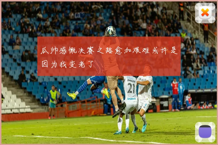 瓜帅感慨决赛之路愈加艰难或许是因为我变老了