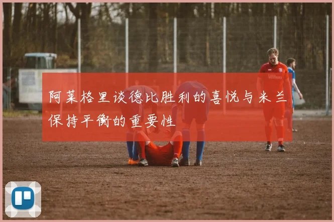 阿莱格里谈德比胜利的喜悦与米兰保持平衡的重要性