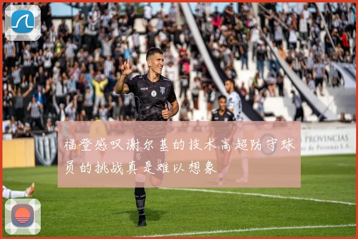 福登感叹谢尔基的技术高超防守球员的挑战真是难以想象