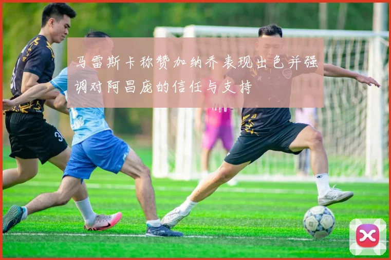 马雷斯卡称赞加纳乔表现出色并强调对阿昌庞的信任与支持