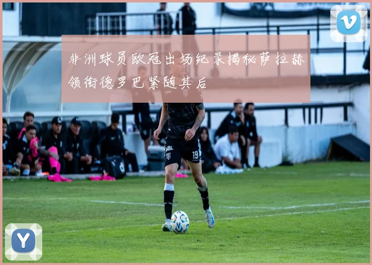 非洲球员欧冠出场纪录揭秘萨拉赫领衔德罗巴紧随其后