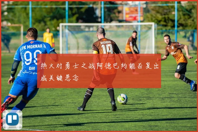 热火对勇士之战阿德巴约能否复出成关键悬念