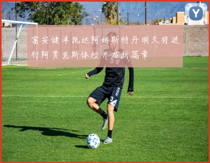 富安健洋抵达阿姆斯特丹明天将进行阿贾克斯体检开启新篇章