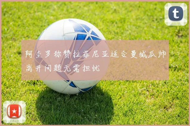 阿圭罗称赞拉菲尼亚适合曼城瓜帅离开问题无需担忧