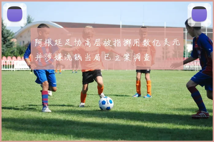 阿根廷足协高层被指挪用数亿美元并涉嫌洗钱当局已立案调查