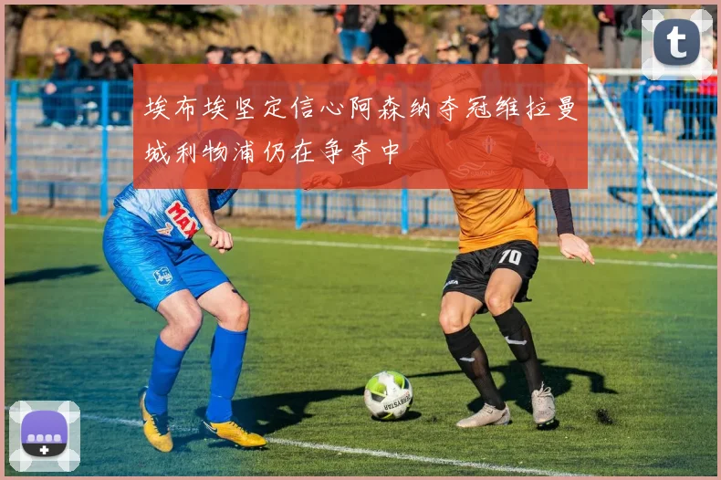 埃布埃坚定信心阿森纳夺冠维拉曼城利物浦仍在争夺中