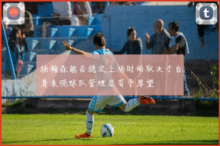 杨瀚森能否稳定上场时间取决于自身表现球队管理层寄予厚望