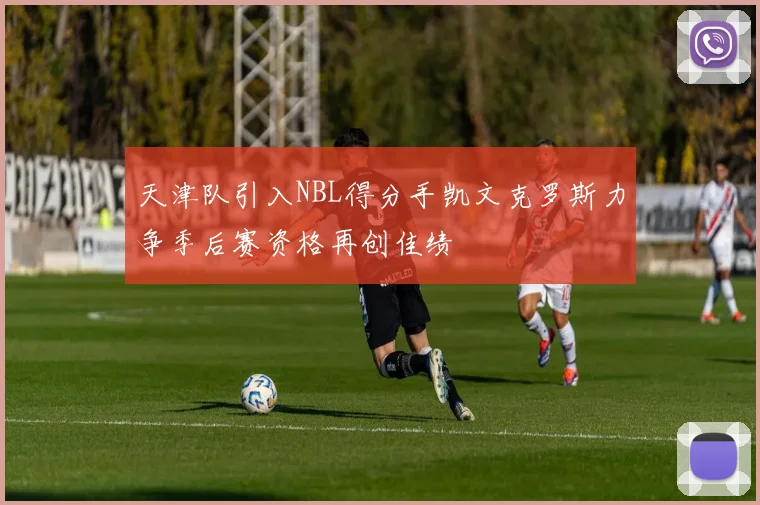 天津队引入NBL得分手凯文克罗斯力争季后赛资格再创佳绩