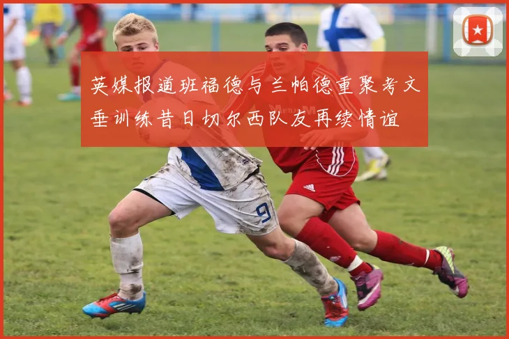 英媒报道班福德与兰帕德重聚考文垂训练昔日切尔西队友再续情谊