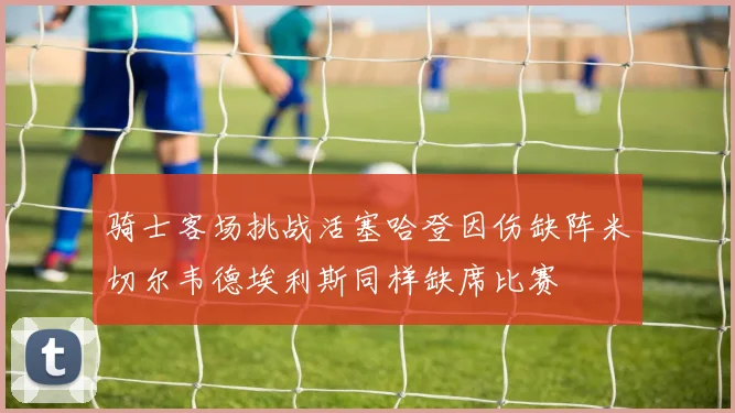 骑士客场挑战活塞哈登因伤缺阵米切尔韦德埃利斯同样缺席比赛