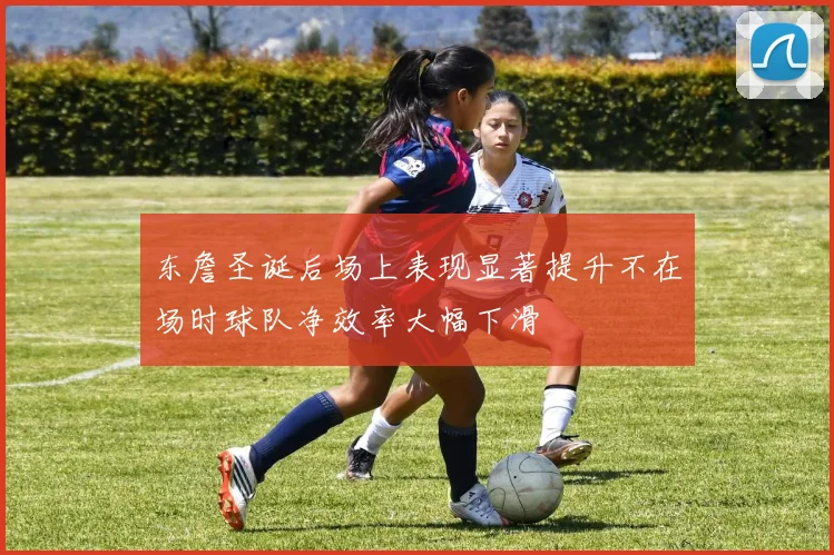 东詹圣诞后场上表现显著提升不在场时球队净效率大幅下滑