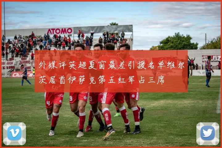 外媒评英超夏窗最差引援名单维尔茨居首伊萨克第五红军占三席