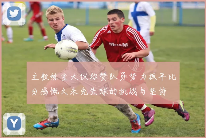 主教练金大仪称赞队员努力扳平比分感慨久未先失球的挑战与坚持