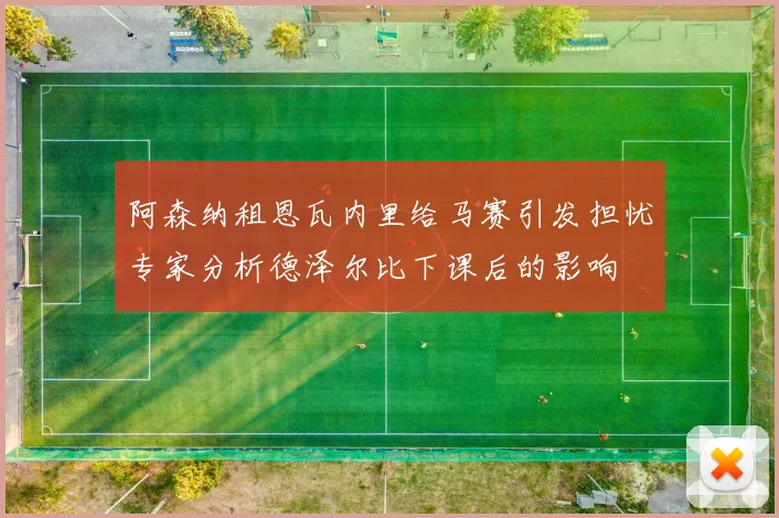 阿森纳租恩瓦内里给马赛引发担忧专家分析德泽尔比下课后的影响